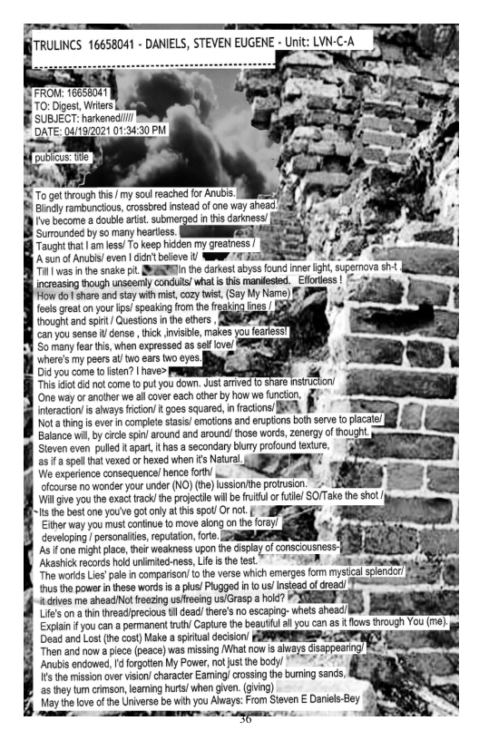 70: Digest, Witers SUBJECT: harkened  iFROM 16656041 DATE: 041972021 01:34:30 P  o gt trough i / my soul eached for AN Bindy ranbuncious, rossbred insead of cne way ead  v becomo  Gouieartst. submerged n s carness! [  Surounded by so many heartess  Taught hat 3 es! To keep hidden my reainess |  A sun of Anubis even | dicn’ bolieve 1 WP/ JiT SNk 4 4 T was inthe snake pi. MEERENIn the darkest abyss found iner ight, superova sf  increasing though unseerly conduls! what i this manifested. Effotless | (= i ot s and sty i cory i, Sy My N ) Tod gt cn vt g spsrg o oo  Dot G o |  Gy e e bk v, s,  Somany o whn et s v  ey o s o s o s  Bty sonmt s o  ot ot ek i B s a1 shrs e  Cne wyf et s ot o oty how o Gcin,  nteraction is ahvays fiction/ it goes squared, n ractons/ IR, I « 1  sl s s i s, B et ) £ ot o o s oo o w5y o Houg. |  Will give you the exact rack/ the projectile wil be fruitul or futle/ SOITake the shot /y  s the best one you’ve got only at tis spot Or ot S 2 Either way you must continue fo move along on the foray developing persanaltes,reputaton fre.  As f one might lace, i weakness upon he dispay of  ‘Akashick records hold unimiecness, Lie i the test.* ~**“ g * i  The works Lis’pae n compariso/ {0 the verss which emerges form mysical  thus the powern these words i a plus/ Phugged n o s/ Insiead ofdroad/  itdrives m sheadNot foezig usfeeing usGrasp a hold?  Lif’s on a thin treaclprecious b dead! there’s o escaping- whels ahea  Explain fyou can a permanent i/ Capturethe begutul ll you can as i fows through You (me) e and Lt e cos ok el e UMM/ TR “Then and now a iece (peace) was missing What now is alays disappearing/ Kea® Anubis endowed, d forgtten My Power, nojust the body/ ™ 4  15 te mission over vison/ character Eaming/ crossing the buming san,  as they tum crimson,leaming hrts when gven. (ghing)  May the love ofthe Universe be with you Always: From Steven E Danies-Bey e m— . g -  